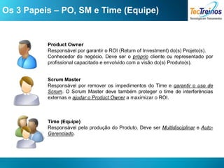 Os 3 Papeis – PO, SM e Time (Equipe)


          Product Owner
          Responsável por garantir o ROI (Return of Investment) do(s) Projeto(s).
          Conhecedor do negócio. Deve ser o próprio cliente ou representado por
          profissional capacitado e envolvido com a visão do(s) Produto(s).


          Scrum Master
          Responsável por remover os impedimentos do Time e garantir o uso de
          Scrum. O Scrum Master deve também proteger o time de interferências
          externas e ajudar o Product Owner a maximizar o ROI.



          Time (Equipe)
          Responsável pela produção do Produto. Deve ser Multidisciplinar e Auto-
          Gerenciado.
 