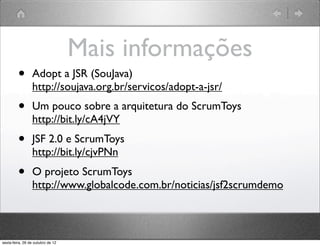 Mais informações
•   Adopt a JSR (SouJava)
    http://soujava.org.br/servicos/adopt-a-jsr/
•   Um pouco sobre a arquitetura do ScrumToys
    http://bit.ly/cA4jVY
•   JSF 2.0 e ScrumToys
    http://bit.ly/cjvPNn
•   O projeto ScrumToys
    http://www.globalcode.com.br/noticias/jsf2scrumdemo
 