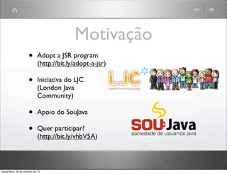 Motivação
•   Adopt a JSR program
    (http://bit.ly/adopt-a-jsr)

•   Iniciativa do LJC
    (London Java
    Community)

•   Apoio do SouJava

•   Quer participar?
    (http://bit.ly/vhbV5A)
 