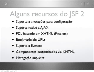 Alguns recursos do JSF 2
•   Suporte a anotações para conﬁguração
•   Suporte nativo a AJAX
•   PDL baseado em XHTML (Facelets)
•   Bookmarkable URLs
•   Suporte a Eventos
•   Componentes customizados via XHTML
•   Navegação implícita
 