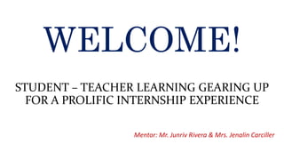 WELCOME!
STUDENT – TEACHER LEARNING GEARING UP
FOR A PROLIFIC INTERNSHIP EXPERIENCE
Mentor: Mr. Junriv Rivera & Mrs. Jenalin Carciller
 
