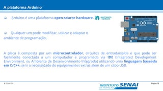 Página 15© SENAI-DN
A plataforma Arduino
❏ Arduino é uma plataforma open-source hardware.
❏ Qualquer um pode modificar, utilizar e adaptar o
ambiente de programação.
A placa é composta por um microcontrolador, circuitos de entrada/saída e que pode ser
facilmente conectada à um computador e programada via IDE (Integrated Development
Environment, ou Ambiente de Desenvolvimento Integrado) utilizando uma linguagem baseada
em C/C++, sem a necessidade de equipamentos extras além de um cabo USB.
 
