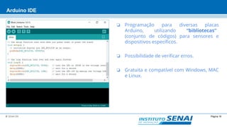 Página 16© SENAI-DN
Arduino IDE
❏ Programação para diversas placas
Arduino, utilizando “bibliotecas”
(conjunto de códigos) para sensores e
dispositivos específicos.
❏ Possibilidade de verificar erros.
❏ Gratuita e compatível com Windows, MAC
e Linux.
 