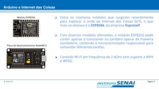 Página 17© SENAI-DN
Arduino e Internet das Coisas
❏ Entre os inúmeros módulos que surgiram recentemente
para explorar a onda da Internet das Coisas (IoT), o que
mais se destaca é o ESP8266, da empresa Espressif.
❏ Com diversos modelos diferentes, o módulo ESP8266 pode
conter apenas o transceiver ou também operar de maneira
standalone, contendo o microcontrolador responsável para
comandar diferentes tarefas.
■ Conexão Wi-Fi em frequência de 2.4GHz com suporte a WPA
e WPA2;
Módulo ESP8266
Placa de desenvolvimento NodeMCU
 