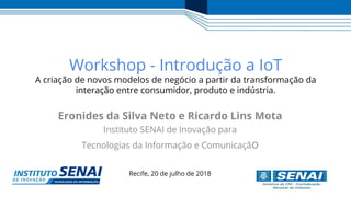Recife, 20 de julho de 2018
Workshop - Introdução a IoT
A criação de novos modelos de negócio a partir da transformação da
interação entre consumidor, produto e indústria.
Eronides da Silva Neto e Ricardo Lins Mota
Instituto SENAI de Inovação para
Tecnologias da Informação e Comunicação
 
