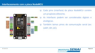 Página 26© SENAI-DN
Interfaceamento com a placa NodeMCU
❏ Cada pino (interface) da placa NodeMCU contém
um propósito diferente.
❏ As interfaces podem ser consideradas digitais e
analógicas.
❏ Também temos pinos de comunicação serial (ex:
UART, SPI, I2C)
 