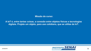 32© SENAI-PE
Missão do curso:
A IoT é, entre tantas coisas, a conexão entre objetos físicos e tecnologias
digitais. Projete um objeto, para uso cotidiano, que se utilize da IoT.
 