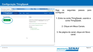 Página 40© SENAI-DN
Configuração ThingSpeak
Siga os seguintes passos para
configurar:
1. Entre na conta ThingSpeak, usando a
conta ThingSpeak.
2. Clique em Meus Canais.
3. Na página do canal, clique em Novo
canal.
 