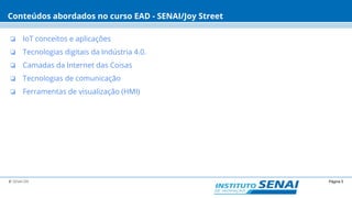 Página 5© SENAI-DN
Conteúdos abordados no curso EAD - SENAI/Joy Street
❏ IoT conceitos e aplicações
❏ Tecnologias digitais da Indústria 4.0.
❏ Camadas da Internet das Coisas
❏ Tecnologias de comunicação
❏ Ferramentas de visualização (HMI)
 
