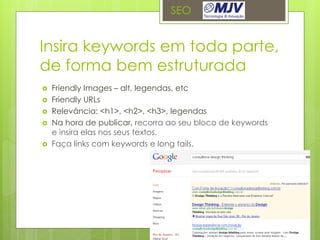 SEO


Insira keywords em toda parte,
de forma bem estruturada
   Friendly Images – alt, legendas, etc
   Friendly URLs
   Relevância: <h1>, <h2>, <h3>, legendas
   Na hora de publicar, recorra ao seu bloco de keywords
    e insira elas nos seus textos.
   Faça links com keywords e long tails.
 