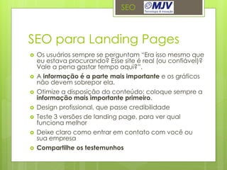 SEO



SEO para Landing Pages
   Os usuários sempre se perguntam “Era isso mesmo que
    eu estava procurando? Esse site é real (ou confiável)?
    Vale a pena gastar tempo aqui?”.
   A informação é a parte mais importante e os gráficos
    não devem sobrepor ela.
   Otimize a disposição do conteúdo: coloque sempre a
    informação mais importante primeiro.
   Design profissional, que passe credibilidade
   Teste 3 versões de landing page, para ver qual
    funciona melhor
   Deixe claro como entrar em contato com você ou
    sua empresa
   Compartilhe os testemunhos
 