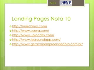 SEO




 Landing Pages Nota 10
 http://mailchimp.com/
 http://www.opera.com/
 http://www.uploadify.com/
 http://www.tearoundapp.com/
 http://www.geracaoempreendedora.com.br/
 
