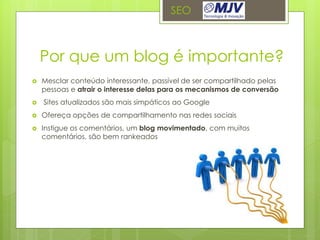 SEO



    Por que um blog é importante?
   Mesclar conteúdo interessante, passível de ser compartilhado pelas
    pessoas e atrair o interesse delas para os mecanismos de conversão
   Sites atualizados são mais simpáticos ao Google
   Ofereça opções de compartilhamento nas redes sociais
   Instigue os comentários, um blog movimentado, com muitos
    comentários, são bem rankeados
 