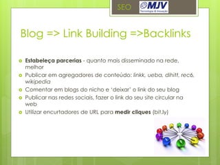 SEO


Blog => Link Building =>Backlinks

   Estabeleça parcerias - quanto mais disseminado na rede,
    melhor
   Publicar em agregadores de conteúdo: linkk, ueba, dihitt, rec6,
    wikipedia
   Comentar em blogs do nicho e ‘deixar’ o link do seu blog
   Publicar nas redes sociais, fazer o link do seu site circular na
    web
   Utilizar encurtadores de URL para medir cliques (bit.ly)
 