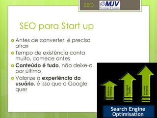 SEO



   SEO para Start up
 Antes   de converter, é preciso
  atrair
 Tempo de existência conta
  muito, comece antes
 Conteúdo é tudo, não deixe-o
  por último
 Valorize a experiência do
  usuário, é isso que o Google
  quer
 