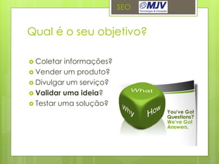 SEO


Qual é o seu objetivo?

 Coletar informações?
 Vender um produto?
 Divulgar um serviço?
 Validar uma ideia?
 Testar uma solução?
 