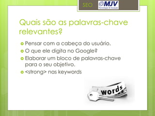 SEO


Quais são as palavras-chave
relevantes?
 Pensar com a cabeça do usuário.
 O que ele digita no Google?
 Elaborar um bloco de palavras-chave
  para o seu objetivo.
 <strong> nas keywords
 