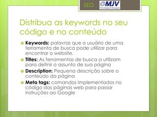 SEO


Distribua as keywords no seu
código e no conteúdo
   Keywords: palavras que o usuário de uma
    ferramenta de busca pode utilizar para
    encontrar o website.
   Titles: As ferramentas de busca a utilizam
    para definir o assunto de sua página
   Description: Pequena descrição sobre o
    conteúdo da página
   Meta tags: comandos implementados no
    código das páginas web para passar
    instruções ao Google
 