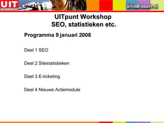 Programma 9 januari 2008 Deel 1 SEO Deel 2 Sitestatistieken Deel 3 E-ticketing Deel 4 Nieuwe Actiemodule UITpunt Workshop  SEO, statistieken etc. 