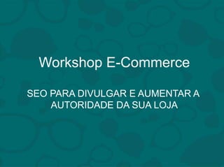 Workshop E-Commerce 
SEO PARA DIVULGAR E AUMENTAR A 
AUTORIDADE DA SUA LOJA 
 