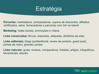 Estratégia 
Parcerias: marketplace, comparadores, cupons de descontos, afiliados, 
certificados, selos, fornecedores e parcerias com link na lateral 
Marketing: redes sociais, promoções e vídeos 
Links construídos: fóruns, respostas, wikipedia, diretórios de sites 
Links editoriais: blogs (publieditorial, review de produto, guest post), 
portais de nicho, grandes portais 
Links naturais: guias, reviews, comparativos, hotsites, artigos, infográficos, 
ferramentas, ebooks 
 