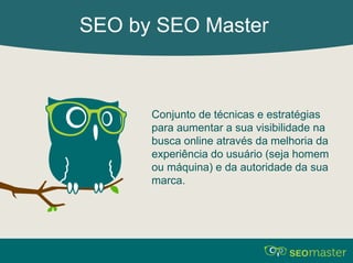 SEO by SEO Master 
Conjunto de técnicas e estratégias 
para aumentar a sua visibilidade na 
busca online através da melhoria da 
experiência do usuário (seja homem 
ou máquina) e da autoridade da sua 
marca. 
 