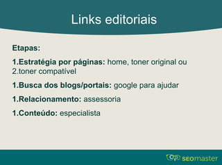 Links editoriais 
Etapas: 
1.Estratégia por páginas: home, toner original ou 
2.toner compatível 
1.Busca dos blogs/portais: google para ajudar 
1.Relacionamento: assessoria 
1.Conteúdo: especialista 
 