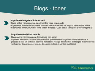 Blogs - toner 
http://www.blogdoreciclador.net/ 
Blogs sobre reciclagem e suprimentos para impressão 
(sugestão de matéria que aborde os possíveis lucros ao se abrir um negócio de recarga e venda 
de cartuchos remanufaturados: como anda o mercado? Quais são as vantagens e desvantagens?) 
http://www.techlider.com.br 
Blog sobre impressoras e tecnologia em geral 
sugestão: através de um teste comparativo de qualidade entre originais e remanufaturados, a 
proposta é criar um texto que aborde o mercado de recarga de cartuchos e utilização de compatíveis: 
vantagens e desvantagens, variação de preços, índices de vendas, qualidade) 
 