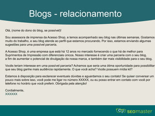 Blogs - relacionamento 
Olá, (nome do dono do blog, se possível)! 
Sou assessora de imprensa da Acesso Shop, e temos acompanhado seu blog nas últimas semanas. Gostamos 
muito do trabalho, e seu blog atende ao perfil que estamos procurando. Por isso, estamos enviando algumas 
sugestões para uma possível parceria. 
A Acesso Shop, é uma empresa que está há 12 anos no mercado fornecendo o que há de melhor para 
Suprimentos de Impressão com diferenciais únicos. Nosso interesse é criar uma parceria com o seu blog, 
a fim de aumentar o potencial de divulgação da nossa marca, e também dar mais visibilidade para o seu blog. 
Vocês teriam interesse em uma possível parceria? Achamos que seria uma ótima oportunidade para possibilitar 
que seu blog ganhe mais audiência rapidamente. O que você acha? Vocês possuem mídia kit? 
Estamos à disposição para esclarecer eventuais dúvidas e aguardamos o seu contato! Se quiser conversar um 
pouco mais sobre isso, você pode me ligar no número XXXXX, ou eu posso entrar em contato com você por 
telefone no horário que você preferir. Obrigada pela atenção! 
Cordialmente, 
XXXXXX 
 