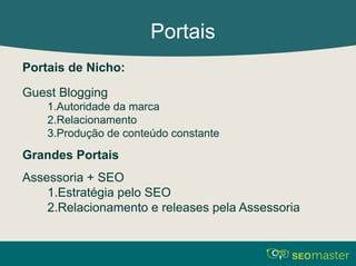 Portais 
Portais de Nicho: 
Guest Blogging 
1.Autoridade da marca 
2.Relacionamento 
3.Produção de conteúdo constante 
Grandes Portais 
Assessoria + SEO 
1.Estratégia pelo SEO 
2.Relacionamento e releases pela Assessoria 
 
