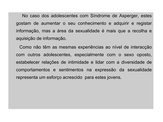 No caso dos adolescentes com Síndrome de Asperger, estes gostam de aumentar o seu conhecimento e adquirir e registar informação, mas a área da sexualidade é mais que a recolha e aquisição de informação. Como não têm as mesmas experiências ao nível de interacção com outros adolescentes, especialmente com o sexo oposto, estabelecer relações de intimidade e lidar com a diversidade de comportamentos e sentimentos na expressão da sexualidade representa um esforço acrescido  para estes jovens. 