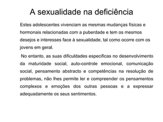 A sexualidade na deficiência Estes adolescentes vivenciam as mesmas mudanças físicas e hormonais relacionadas com a puberdade e tem os mesmos desejos e interesses face à sexualidade, tal como ocorre com os jovens em geral.  No entanto, as suas dificuldades especificas no desenvolvimento da maturidade social, auto-controle emocional, comunicação social, pensamento abstracto e competências na resolução de problemas, não lhes permite ler e compreender os pensamentos complexos e emoções dos outras pessoas e a expressar adequadamente os seus sentimentos. 