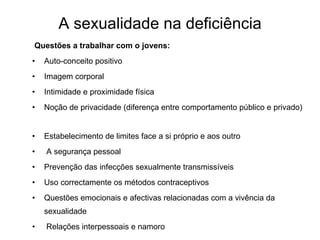A sexualidade na deficiência Questões a trabalhar com o jovens: Auto-conceito positivo Imagem corporal Intimidade e proximidade física Noção de privacidade (diferença entre comportamento público e privado)  Estabelecimento de limites face a si próprio e aos outro   A segurança pessoal   Prevenção das infecções sexualmente transmissíveis Uso correctamente os métodos contraceptivos Questões emocionais e afectivas relacionadas com a vivência da sexualidade Relações interpessoais e namoro   