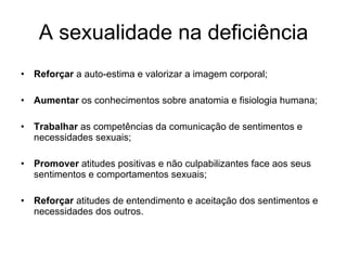 A sexualidade na deficiência Reforçar  a auto-estima e valorizar a imagem corporal; Aumentar  os conhecimentos sobre anatomia e fisiologia humana; Trabalhar  as competências da comunicação de sentimentos e necessidades sexuais; Promover  atitudes positivas e não culpabilizantes face aos seus sentimentos e comportamentos sexuais; Reforçar  atitudes de entendimento e aceitação dos sentimentos e necessidades dos outros. 
