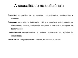 A sexualidade na deficiência Fomentar  a partilha de informação, conhecimentos, sentimentos e vivências; Favorecer  uma atitude informada, crítica e saudável relativamente ao planeamento familiar, à violência relacional e sexual e a situações de discriminação; Desenvolver  conhecimentos e atitudes adequadas no domínio da sexualidade; Melhorar  as competências emocionais, relacionais e sociais. 