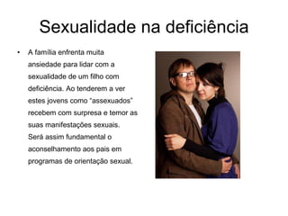 Sexualidade na deficiência A família enfrenta muita ansiedade para lidar com a sexualidade de um filho com deficiência. Ao tenderem a ver estes jovens como “assexuados” recebem com surpresa e temor as suas manifestações sexuais.  Será assim fundamental o aconselhamento aos pais em programas de orientação sexual.  