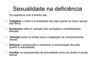Sexualidade na deficiência Os objectivos com a família são: Trabalhar  o medo e a ansiedade dos pais quanto ao futuro sexual dos filhos; Esclarecer  sobre a variação das condições e manifestações sexuais; Orientar  sobre os limites para a adaptação do comportamento sexual; Diminuir  o preconceito e incentivar a comunicação dos pais quanto à sexualidade;  Auxiliar  na compreensão da sexualidade como um direito à saúde sexual 