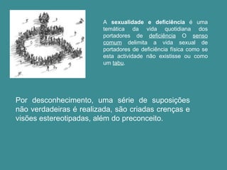 A  sexualidade e deficiência  é uma temática da vida quotidiana dos portadores de  deficiência  O  senso comum  delimita a vida sexual de portadores de deficiência física como se esta actividade não existisse ou como um  tabu . Por desconhecimento, uma série de suposições não verdadeiras é realizada, são criadas crenças e visões estereotipadas, além do preconceito. 