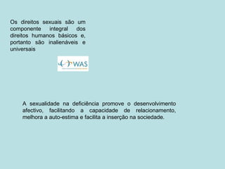A sexualidade na deficiência promove o desenvolvimento afectivo, facilitando a capacidade de relacionamento, melhora a auto-estima e facilita a inserção na sociedade. Os direitos sexuais são um componente integral dos direitos humanos básicos e, portanto são inalienáveis e universais 