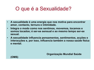 O que é a Sexualidade? A sexualidade é uma energia que nos motiva para encontrar amor, contacto, ternura e intimidade.  Integra o modo como nos sentimos, movemos, tocamos e somos tocados; é ser-se sensual e ao mesmo tempo ser-se sexual. A sexualidade influencia pensamentos, sentimentos, acções e interacções e, por isso, influencia também a nossa saúde física e mental. Organização Mundial Saúde (OMS) 