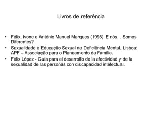Livros de referência Félix, Ivone e António Manuel Marques (1995). E nós... Somos Diferentes? Sexualidade e Educação Sexual na Deficiência Mental. Lisboa: APF – Associação para o Planeamento da Família.   Félix López - Guía para el desarrollo de la afectividad y de la sexualidad de las personas con discapacidad intelectual.  