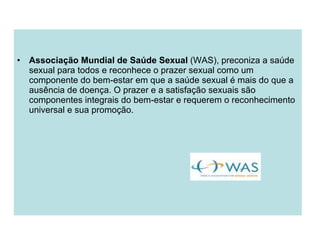 Associação Mundial de Saúde Sexual  (WAS), preconiza a saúde sexual para todos e reconhece o prazer sexual como um componente do bem-estar em que a saúde sexual é mais do que a ausência de doença. O prazer e a satisfação sexuais são componentes integrais do bem-estar e requerem o reconhecimento universal e sua promoção. 