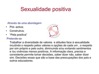 Sexualidade positiva Através de uma abordagem Pró- activa; Construtiva; “ Pela positiva”  Pretende-se Trabalhar a diversidade de valores  e atitudes face à sexualidade  incutindo o respeito pelos valores e opções de cada um , o respeito por sim próprio e pelo outro, diminuindo e/ou evitando sentimentos e /ou vivências menos positivos. A informação clara, precisa e consistente permite tomar decisões, saber dizer não, saber dizer sim. Decisões essas que são a base das preocupações dos pais e outros educadores. 