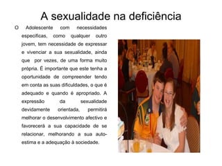 A sexualidade na deficiência   O Adolescente com necessidades especificas, como qualquer outro jovem, tem necessidade de expressar e vivenciar a sua sexualidade, ainda que  por vezes, de uma forma muito própria. É importante que este tenha a oportunidade de compreender tendo em conta as suas dificuldades, o que é adequado e quando é apropriado. A expressão da sexualidade devidamente orientada, permitirá melhorar o desenvolvimento afectivo e favorecerá a sua capacidade de se relacionar, melhorando a sua auto-estima e a adequação à sociedade. 