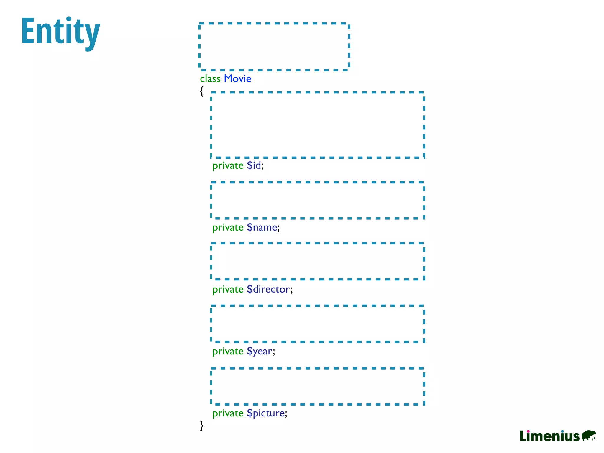 Entity /**
* @ORMEntity()
* @ORMTable(name="movie")
*/
class Movie
{
/**
* @ORMColumn(type="integer")
* @ORMId
* @ORMGeneratedValue(strategy="AUTO")
*/
private $id;
/**
* @ORMColumn(type="string")
*/
private $name;
/**
* @ORMColumn(type="string", length=100)
*/
private $director;
/**
* @ORMColumn(type="smallint")
*/
private $year;
/**
* @ORMColumn(type="string")
*/
private $picture;
}
 