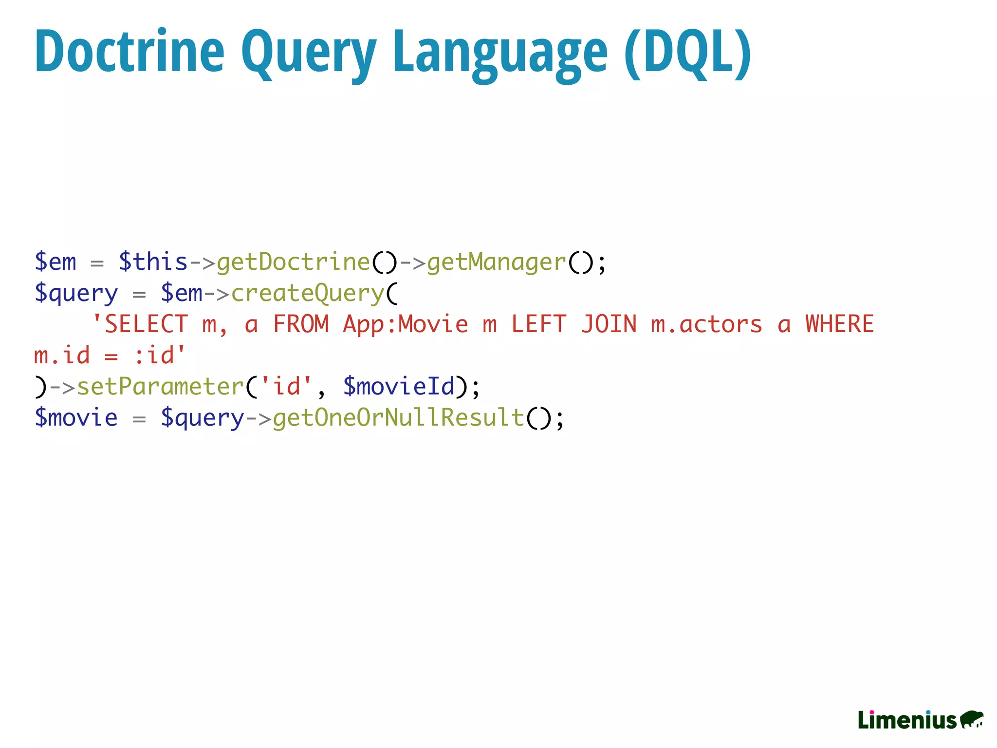 Doctrine Query Language (DQL)
$em = $this->getDoctrine()->getManager();
$query = $em->createQuery(
'SELECT m, a FROM App:Movie m LEFT JOIN m.actors a WHERE
m.id = :id'
)->setParameter('id', $movieId);
$movie = $query->getOneOrNullResult();
 