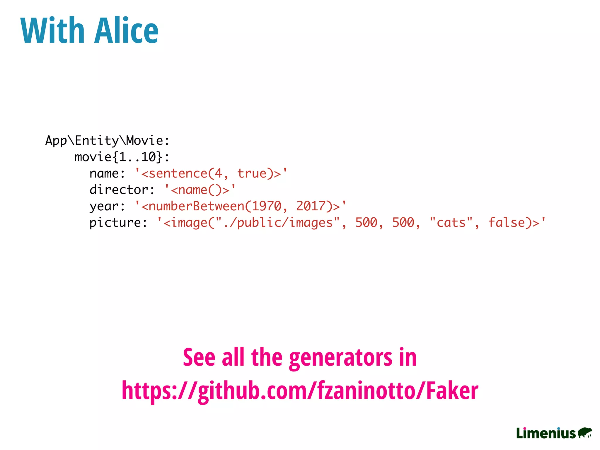 With Alice
AppEntityMovie:
movie{1..10}:
name: '<sentence(4, true)>'
director: '<name()>'
year: '<numberBetween(1970, 2017)>'
picture: '<image("./public/images", 500, 500, "cats", false)>'
See all the generators in
https://github.com/fzaninotto/Faker
 
