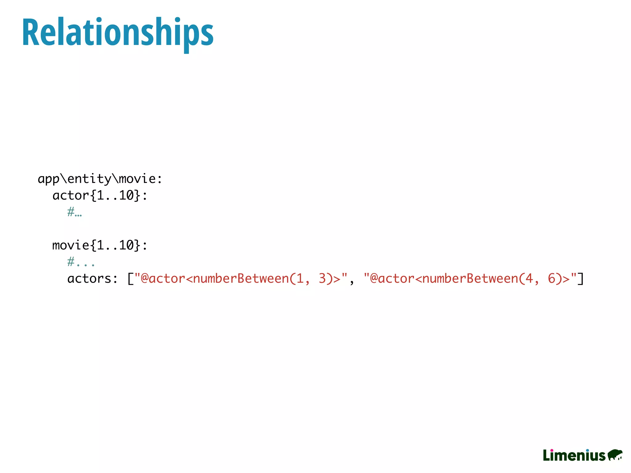 Relationships
appentitymovie:
actor{1..10}:
#…
movie{1..10}:
#...
actors: ["@actor<numberBetween(1, 3)>", "@actor<numberBetween(4, 6)>"]
 