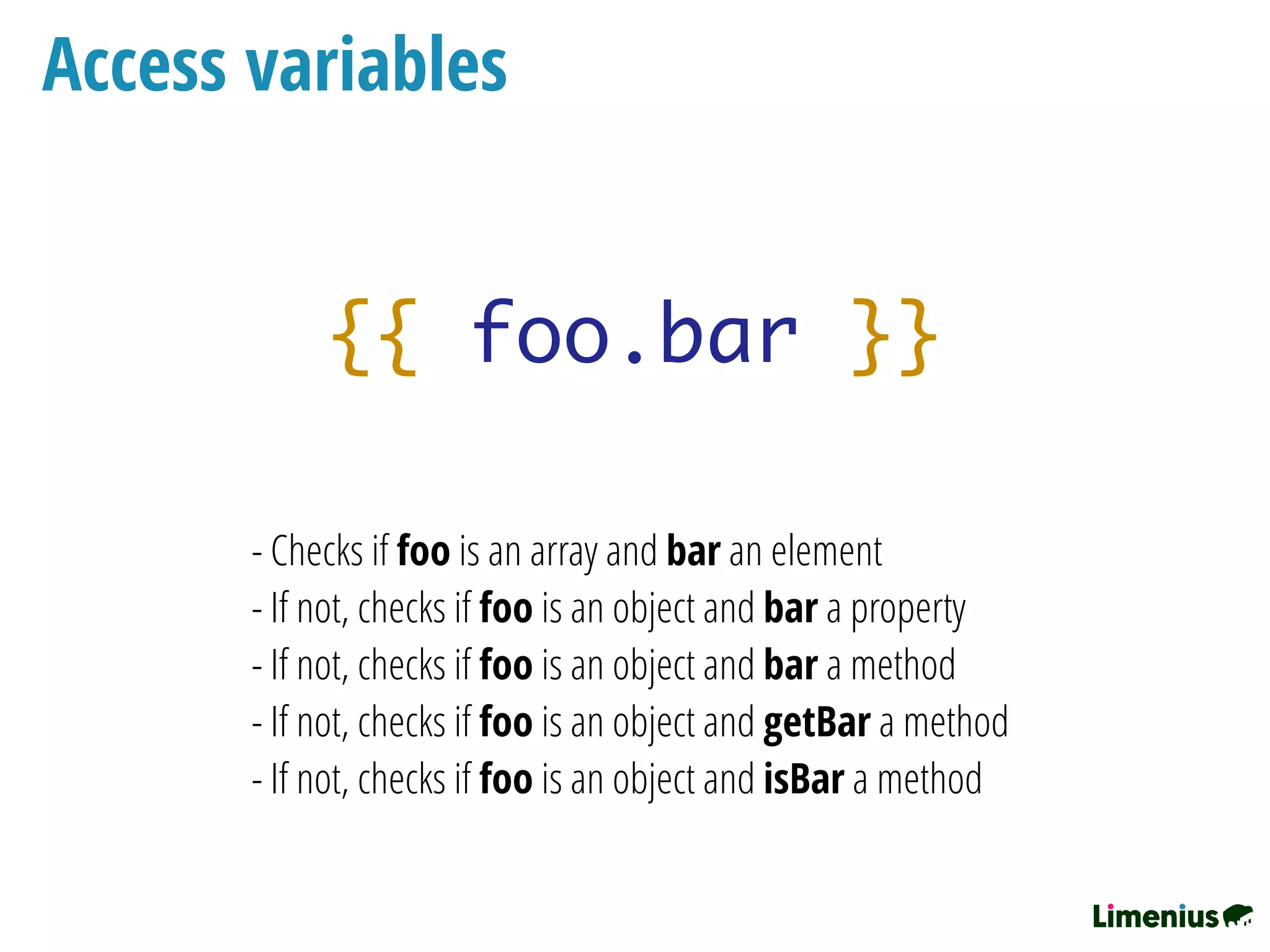 - Checks if foo is an array and bar an element
- If not, checks if foo is an object and bar a property
- If not, checks if foo is an object and bar a method
- If not, checks if foo is an object and getBar a method
- If not, checks if foo is an object and isBar a method
{{ foo.bar }}
Access variables
 