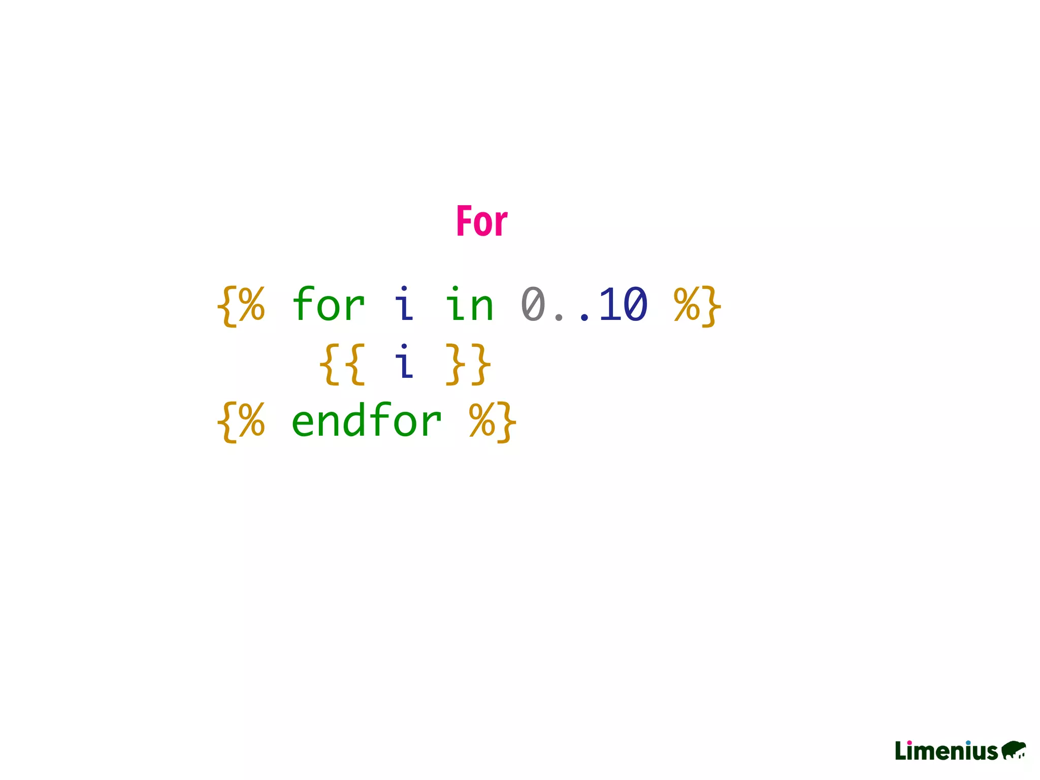 {% for i in 0..10 %}
{{ i }}
{% endfor %}
For
 